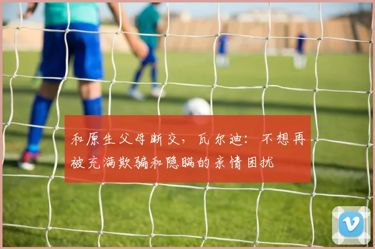 和原生父母断交，瓦尔迪：不想再被充满欺骗和隐瞒的亲情困扰