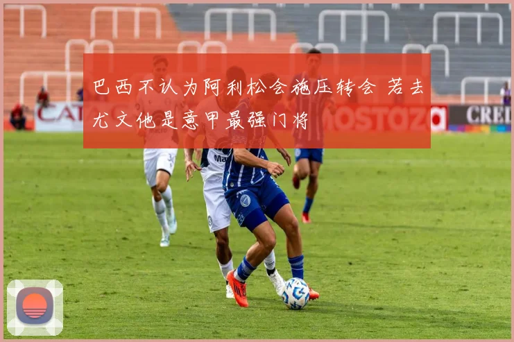 巴西不认为阿利松会施压转会 若去尤文他是意甲最强门将