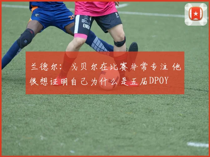 兰德尔：戈贝尔在比赛非常专注 他很想证明自己为什么是五届DPOY